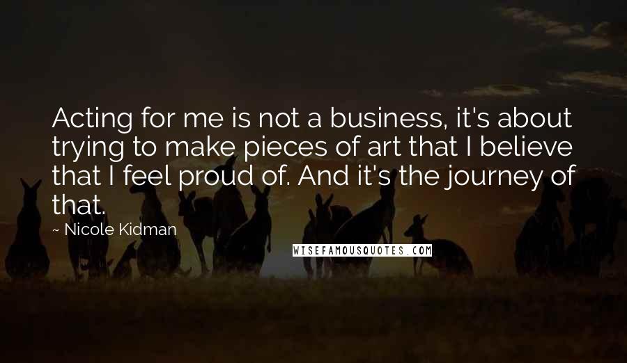Nicole Kidman Quotes: Acting for me is not a business, it's about trying to make pieces of art that I believe that I feel proud of. And it's the journey of that.