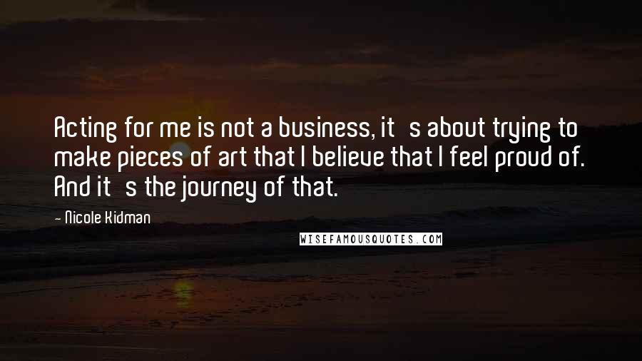 Nicole Kidman Quotes: Acting for me is not a business, it's about trying to make pieces of art that I believe that I feel proud of. And it's the journey of that.