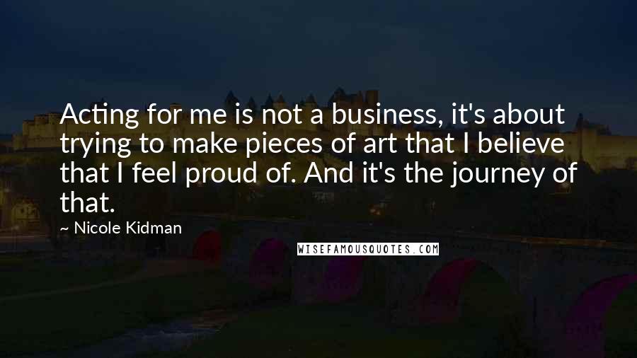 Nicole Kidman Quotes: Acting for me is not a business, it's about trying to make pieces of art that I believe that I feel proud of. And it's the journey of that.