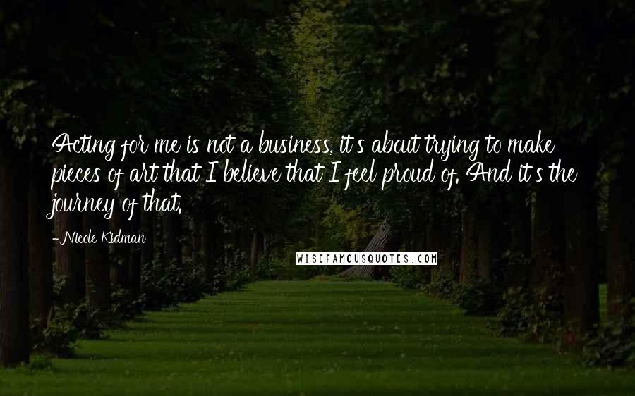 Nicole Kidman Quotes: Acting for me is not a business, it's about trying to make pieces of art that I believe that I feel proud of. And it's the journey of that.