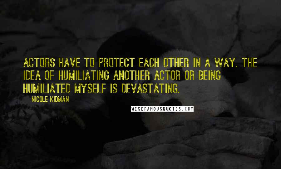 Nicole Kidman Quotes: Actors have to protect each other in a way. The idea of humiliating another actor or being humiliated myself is devastating.