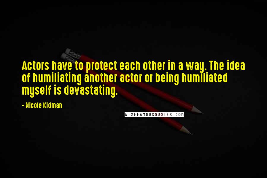 Nicole Kidman Quotes: Actors have to protect each other in a way. The idea of humiliating another actor or being humiliated myself is devastating.