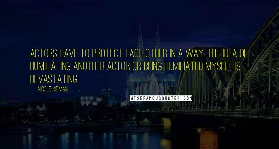 Nicole Kidman Quotes: Actors have to protect each other in a way. The idea of humiliating another actor or being humiliated myself is devastating.