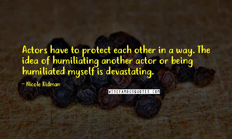 Nicole Kidman Quotes: Actors have to protect each other in a way. The idea of humiliating another actor or being humiliated myself is devastating.