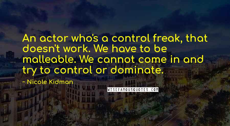 Nicole Kidman Quotes: An actor who's a control freak, that doesn't work. We have to be malleable. We cannot come in and try to control or dominate.