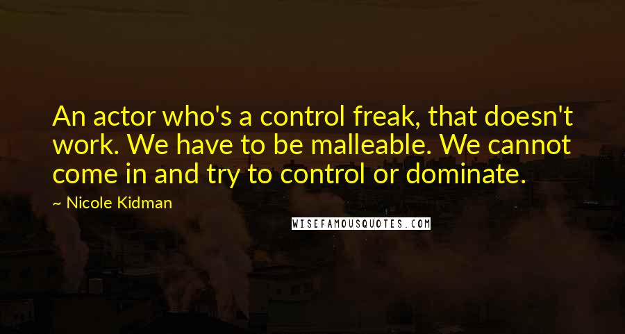 Nicole Kidman Quotes: An actor who's a control freak, that doesn't work. We have to be malleable. We cannot come in and try to control or dominate.