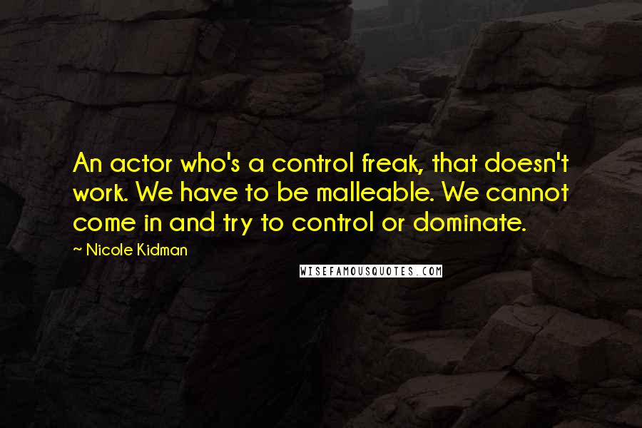 Nicole Kidman Quotes: An actor who's a control freak, that doesn't work. We have to be malleable. We cannot come in and try to control or dominate.