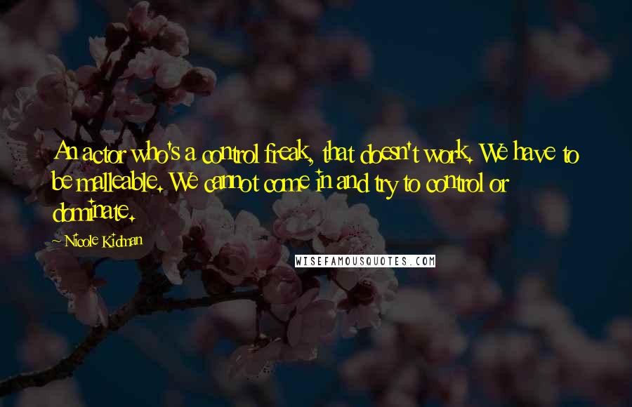 Nicole Kidman Quotes: An actor who's a control freak, that doesn't work. We have to be malleable. We cannot come in and try to control or dominate.