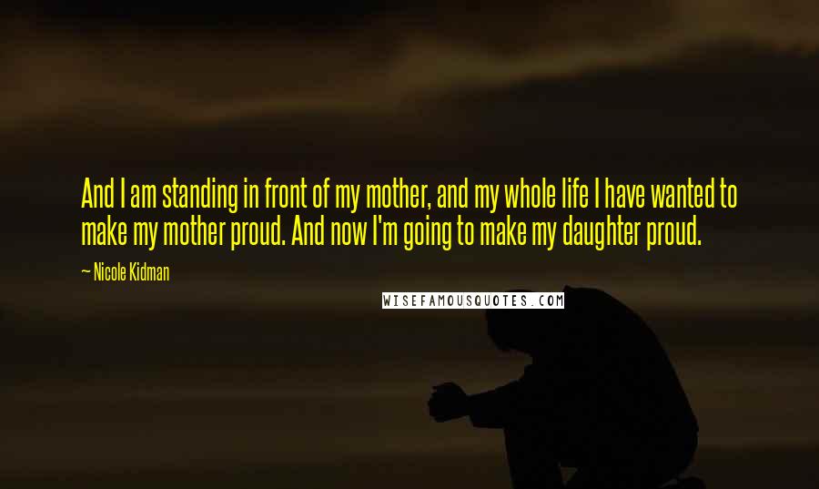 Nicole Kidman Quotes: And I am standing in front of my mother, and my whole life I have wanted to make my mother proud. And now I'm going to make my daughter proud.