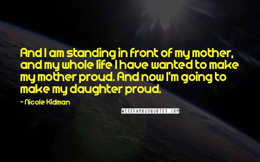 Nicole Kidman Quotes: And I am standing in front of my mother, and my whole life I have wanted to make my mother proud. And now I'm going to make my daughter proud.