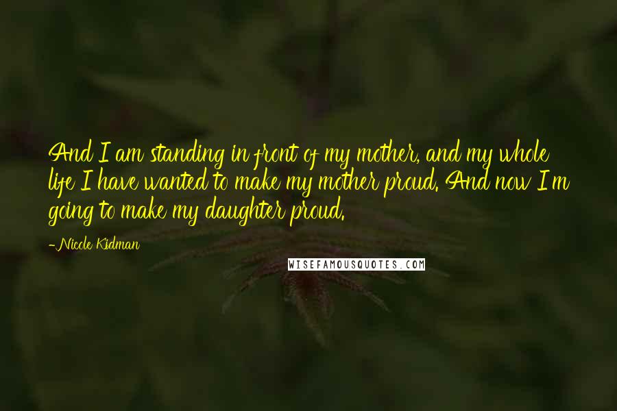 Nicole Kidman Quotes: And I am standing in front of my mother, and my whole life I have wanted to make my mother proud. And now I'm going to make my daughter proud.