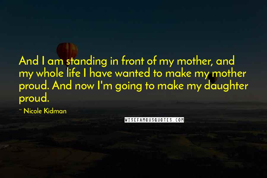 Nicole Kidman Quotes: And I am standing in front of my mother, and my whole life I have wanted to make my mother proud. And now I'm going to make my daughter proud.