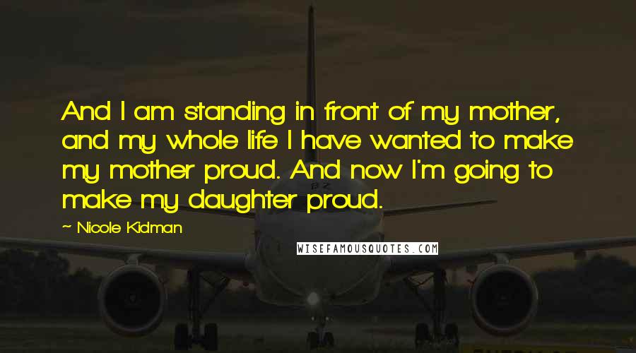 Nicole Kidman Quotes: And I am standing in front of my mother, and my whole life I have wanted to make my mother proud. And now I'm going to make my daughter proud.