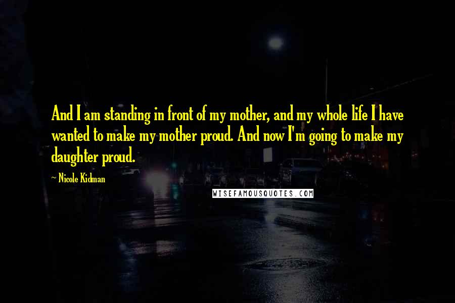 Nicole Kidman Quotes: And I am standing in front of my mother, and my whole life I have wanted to make my mother proud. And now I'm going to make my daughter proud.