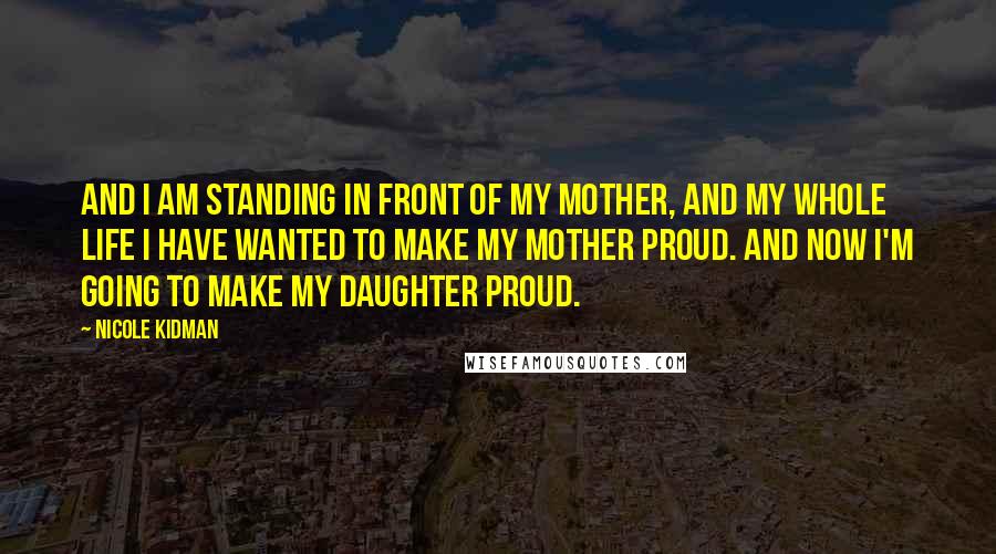 Nicole Kidman Quotes: And I am standing in front of my mother, and my whole life I have wanted to make my mother proud. And now I'm going to make my daughter proud.