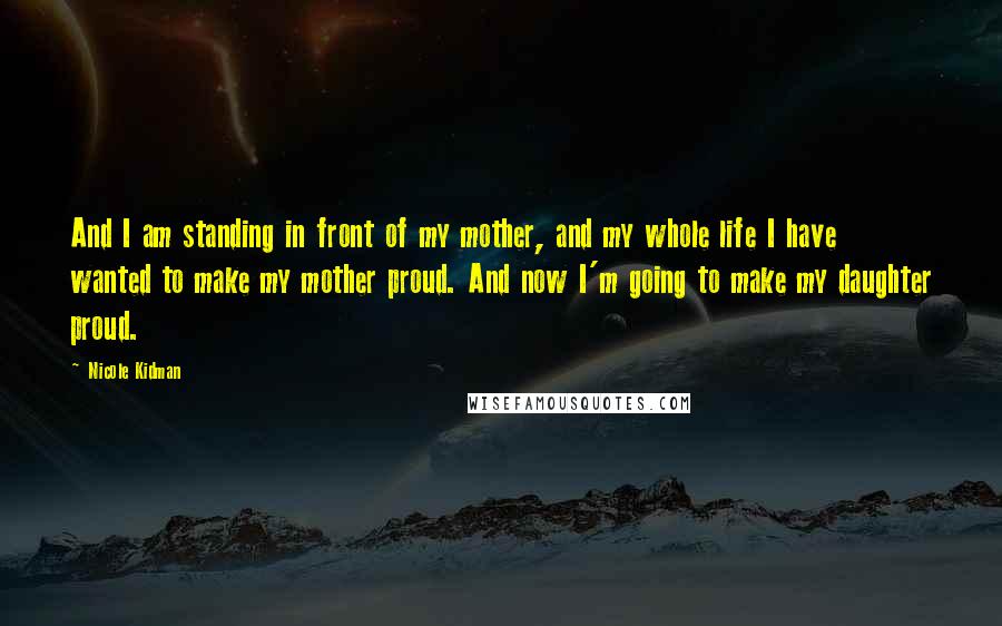 Nicole Kidman Quotes: And I am standing in front of my mother, and my whole life I have wanted to make my mother proud. And now I'm going to make my daughter proud.