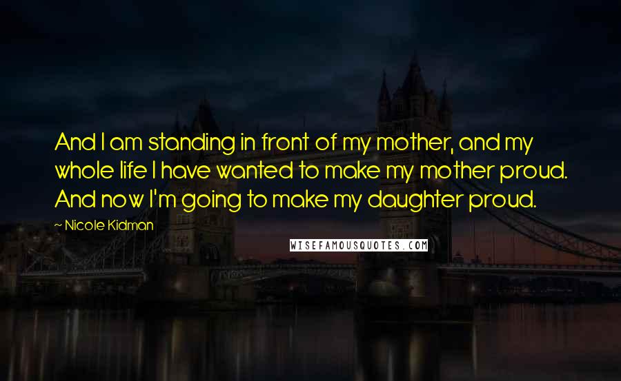 Nicole Kidman Quotes: And I am standing in front of my mother, and my whole life I have wanted to make my mother proud. And now I'm going to make my daughter proud.