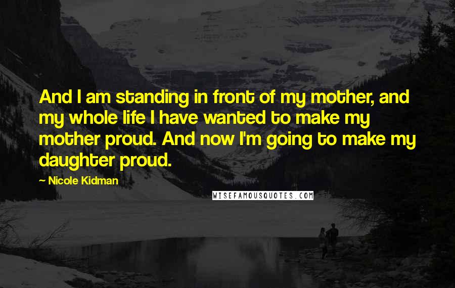 Nicole Kidman Quotes: And I am standing in front of my mother, and my whole life I have wanted to make my mother proud. And now I'm going to make my daughter proud.