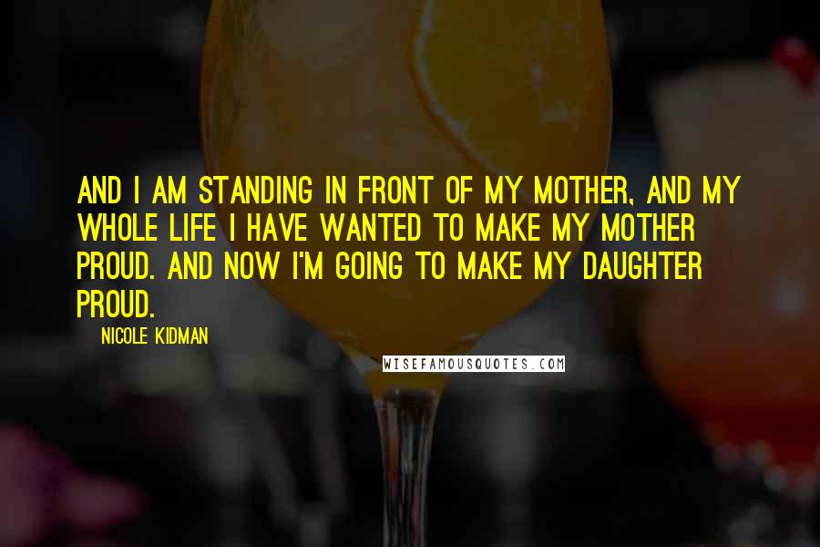 Nicole Kidman Quotes: And I am standing in front of my mother, and my whole life I have wanted to make my mother proud. And now I'm going to make my daughter proud.