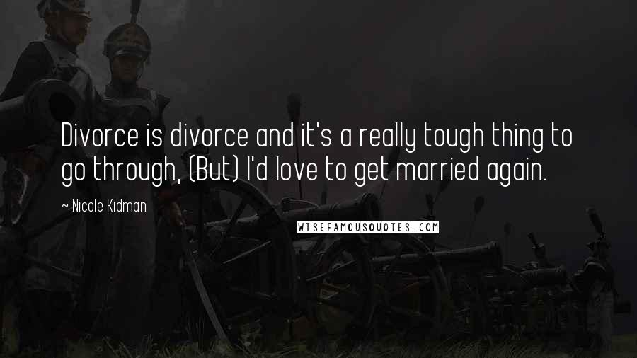 Nicole Kidman Quotes: Divorce is divorce and it's a really tough thing to go through, (But) I'd love to get married again.