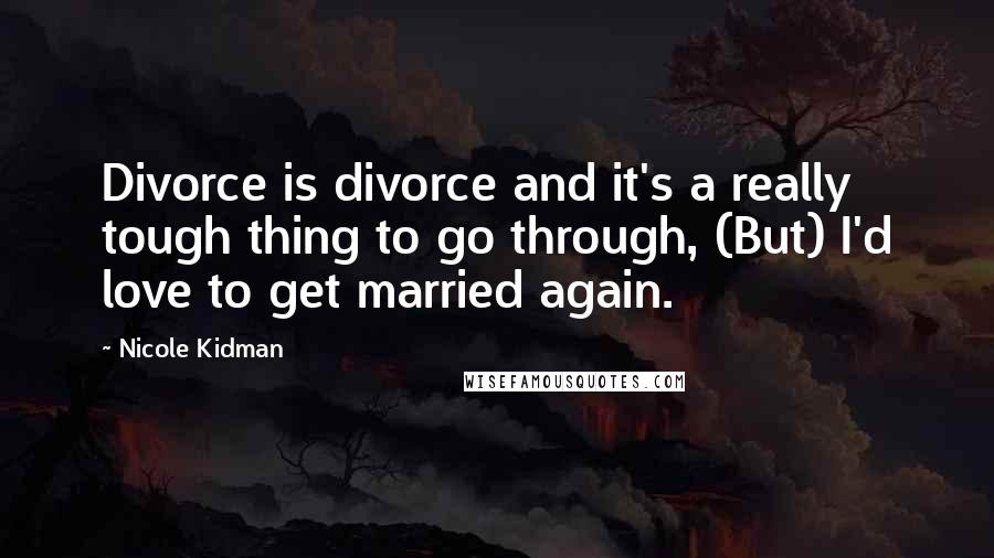 Nicole Kidman Quotes: Divorce is divorce and it's a really tough thing to go through, (But) I'd love to get married again.