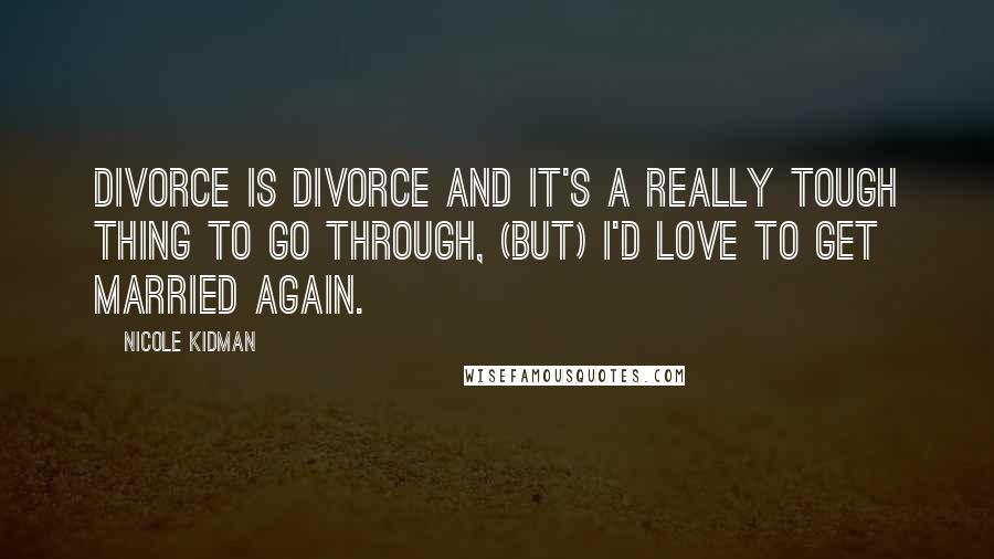 Nicole Kidman Quotes: Divorce is divorce and it's a really tough thing to go through, (But) I'd love to get married again.
