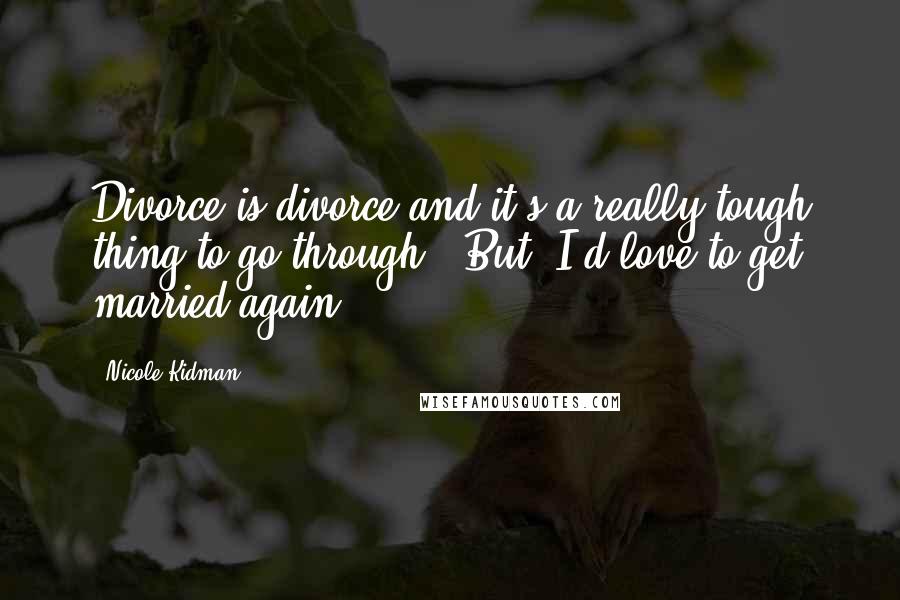 Nicole Kidman Quotes: Divorce is divorce and it's a really tough thing to go through, (But) I'd love to get married again.