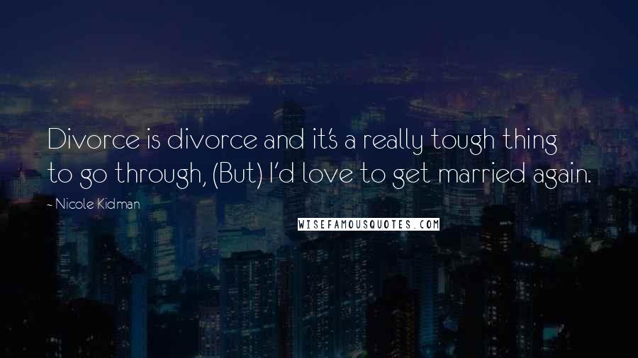 Nicole Kidman Quotes: Divorce is divorce and it's a really tough thing to go through, (But) I'd love to get married again.