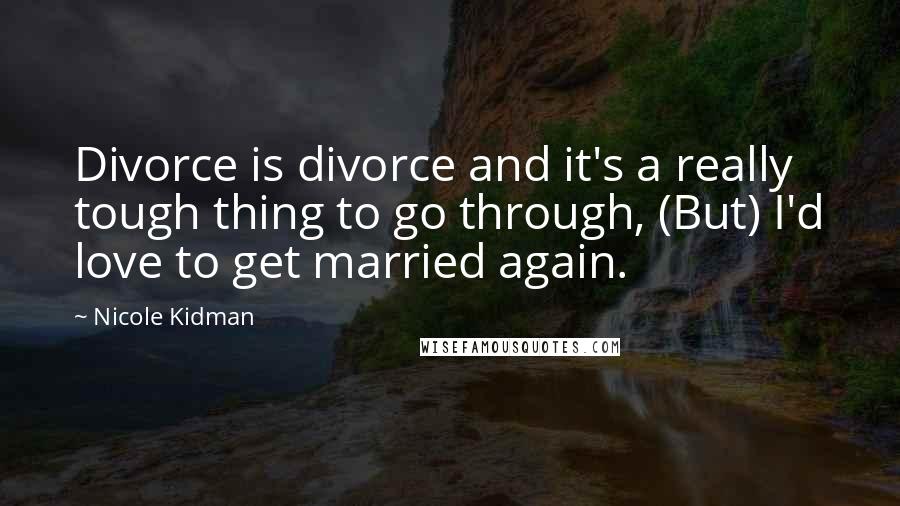 Nicole Kidman Quotes: Divorce is divorce and it's a really tough thing to go through, (But) I'd love to get married again.