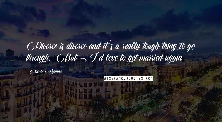 Nicole Kidman Quotes: Divorce is divorce and it's a really tough thing to go through, (But) I'd love to get married again.