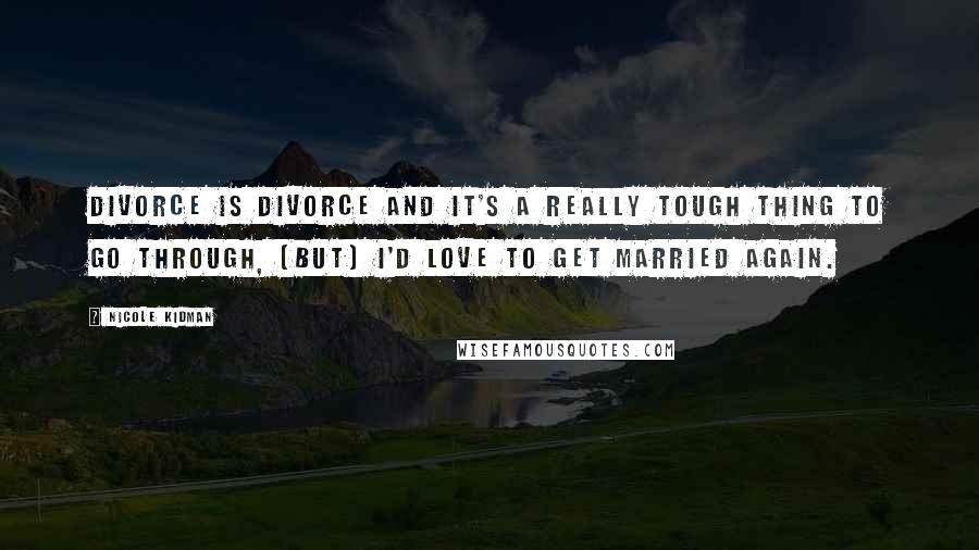Nicole Kidman Quotes: Divorce is divorce and it's a really tough thing to go through, (But) I'd love to get married again.