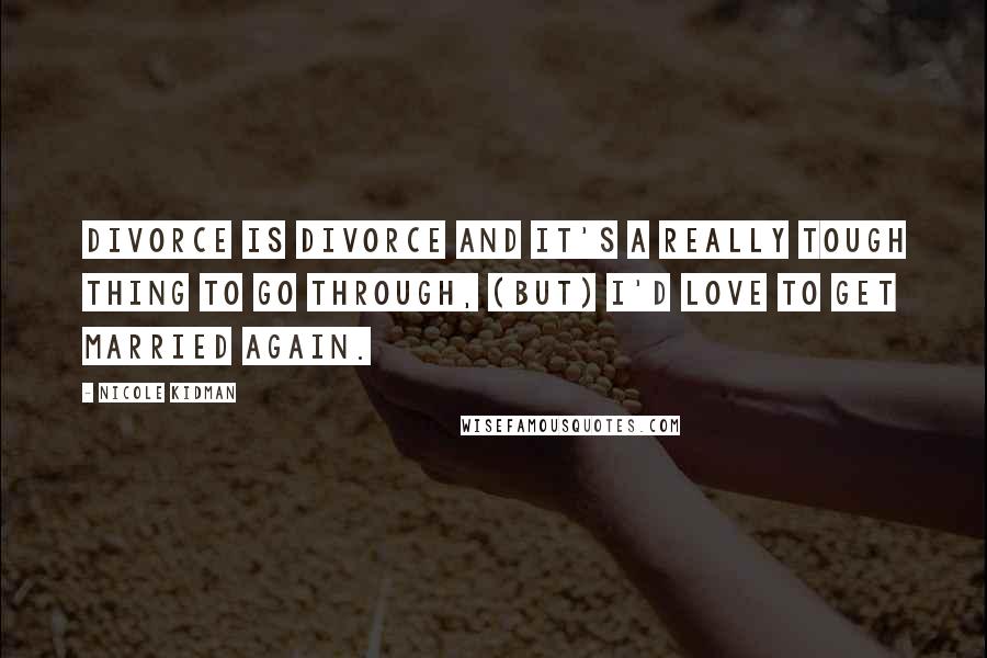 Nicole Kidman Quotes: Divorce is divorce and it's a really tough thing to go through, (But) I'd love to get married again.