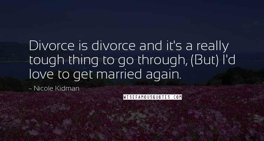 Nicole Kidman Quotes: Divorce is divorce and it's a really tough thing to go through, (But) I'd love to get married again.