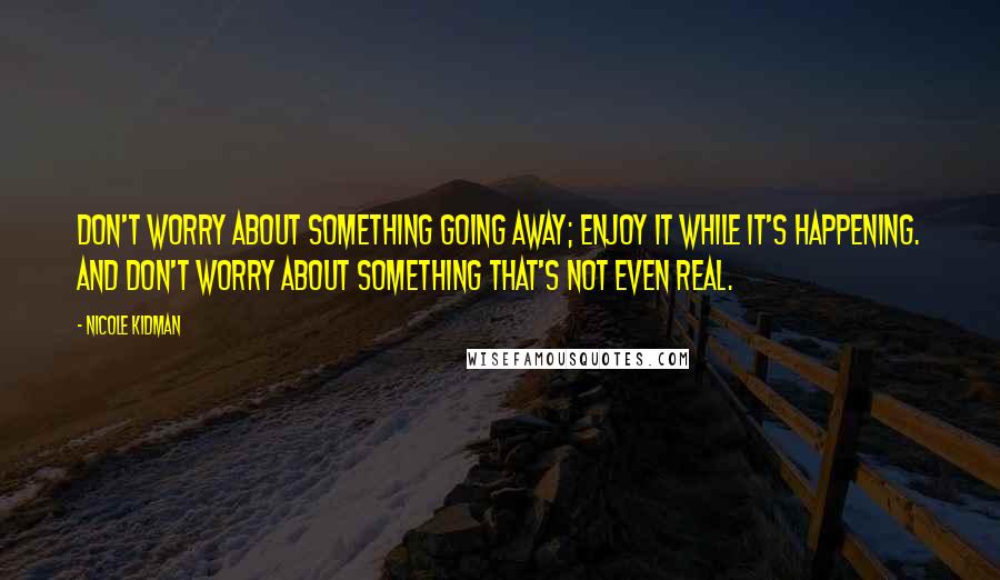 Nicole Kidman Quotes: Don't worry about something going away; enjoy it while it's happening. And don't worry about something that's not even real.