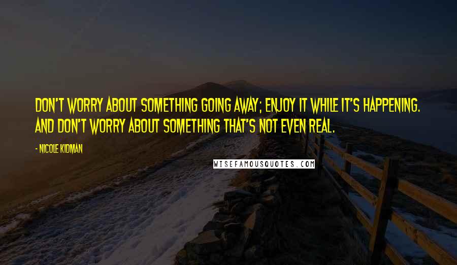 Nicole Kidman Quotes: Don't worry about something going away; enjoy it while it's happening. And don't worry about something that's not even real.