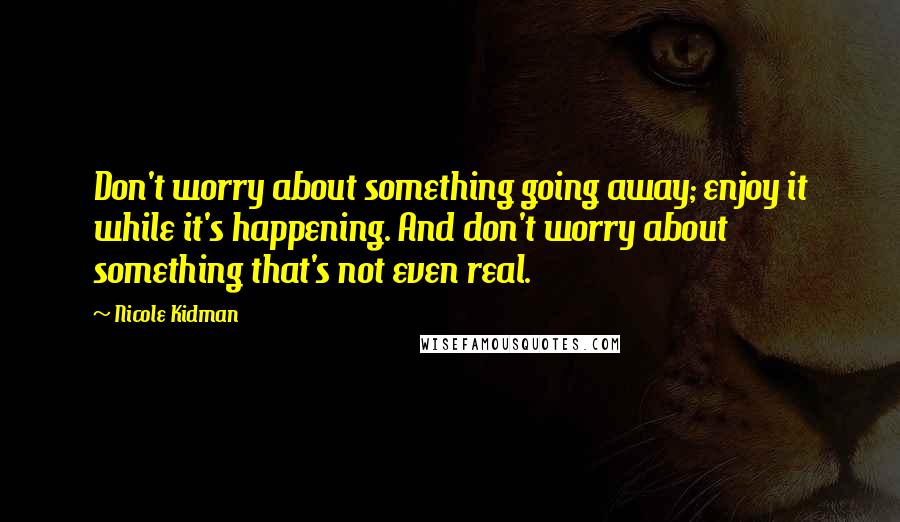 Nicole Kidman Quotes: Don't worry about something going away; enjoy it while it's happening. And don't worry about something that's not even real.