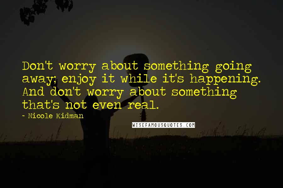 Nicole Kidman Quotes: Don't worry about something going away; enjoy it while it's happening. And don't worry about something that's not even real.