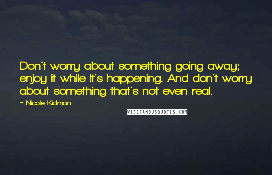 Nicole Kidman Quotes: Don't worry about something going away; enjoy it while it's happening. And don't worry about something that's not even real.