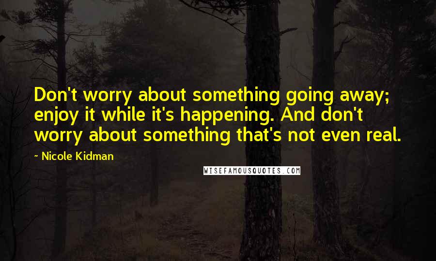 Nicole Kidman Quotes: Don't worry about something going away; enjoy it while it's happening. And don't worry about something that's not even real.