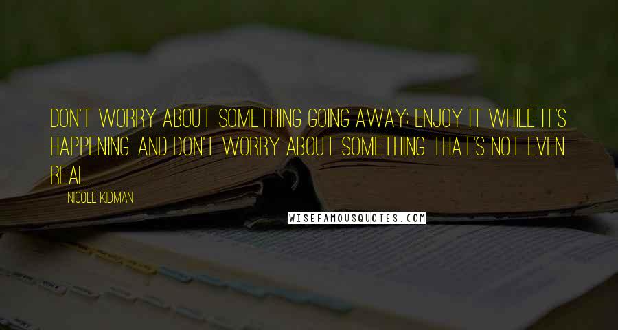 Nicole Kidman Quotes: Don't worry about something going away; enjoy it while it's happening. And don't worry about something that's not even real.