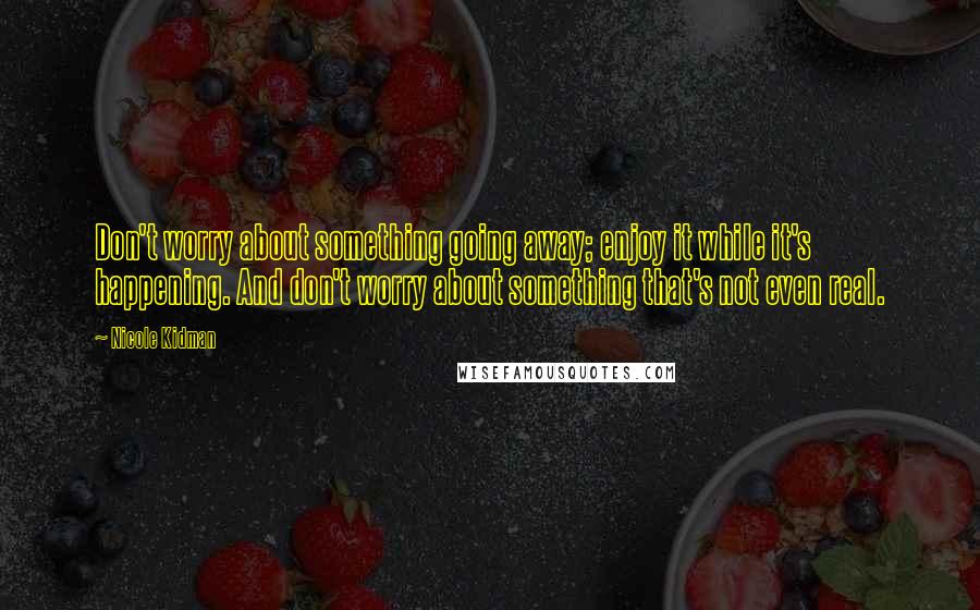 Nicole Kidman Quotes: Don't worry about something going away; enjoy it while it's happening. And don't worry about something that's not even real.