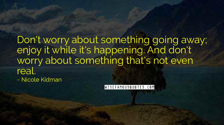 Nicole Kidman Quotes: Don't worry about something going away; enjoy it while it's happening. And don't worry about something that's not even real.