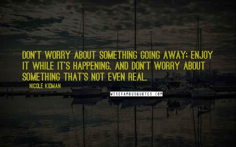 Nicole Kidman Quotes: Don't worry about something going away; enjoy it while it's happening. And don't worry about something that's not even real.