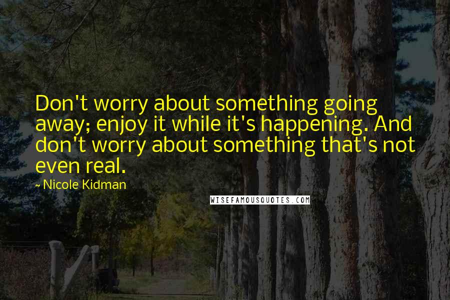 Nicole Kidman Quotes: Don't worry about something going away; enjoy it while it's happening. And don't worry about something that's not even real.