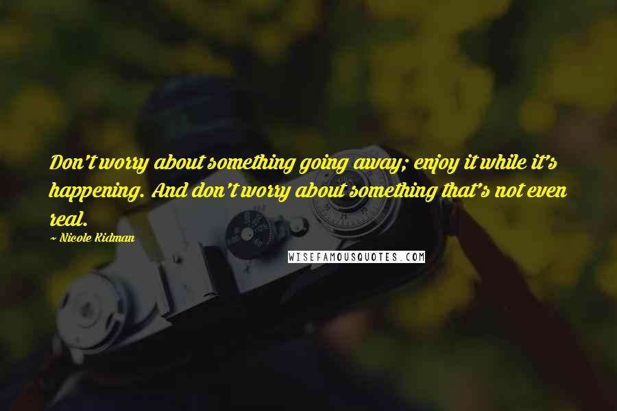 Nicole Kidman Quotes: Don't worry about something going away; enjoy it while it's happening. And don't worry about something that's not even real.