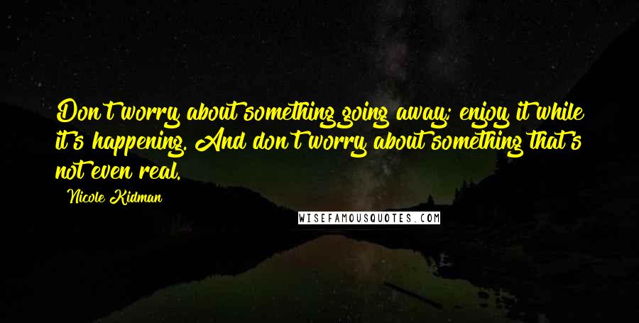 Nicole Kidman Quotes: Don't worry about something going away; enjoy it while it's happening. And don't worry about something that's not even real.