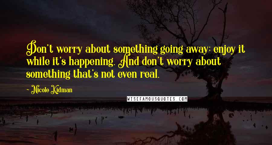 Nicole Kidman Quotes: Don't worry about something going away; enjoy it while it's happening. And don't worry about something that's not even real.