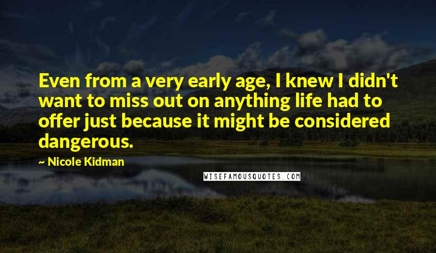 Nicole Kidman Quotes: Even from a very early age, I knew I didn't want to miss out on anything life had to offer just because it might be considered dangerous.