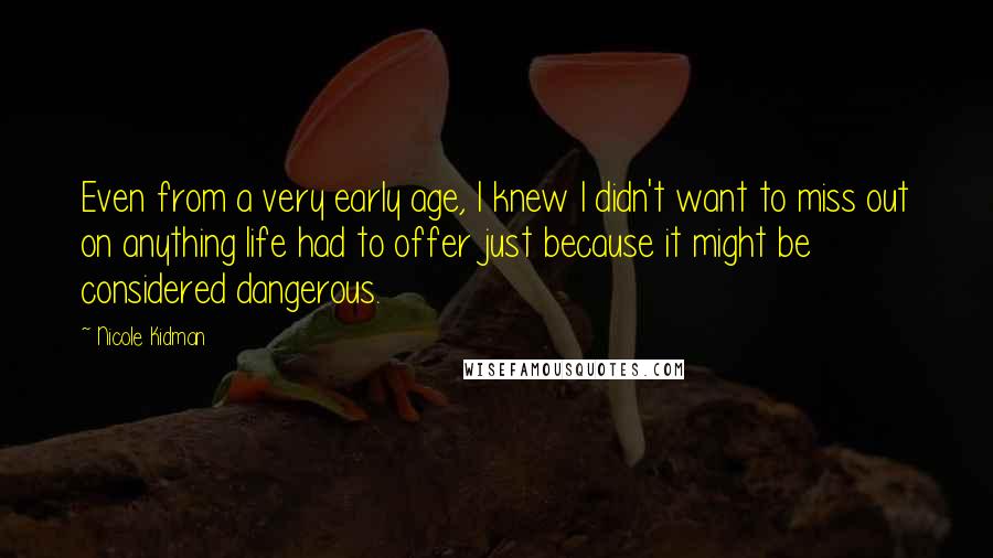 Nicole Kidman Quotes: Even from a very early age, I knew I didn't want to miss out on anything life had to offer just because it might be considered dangerous.
