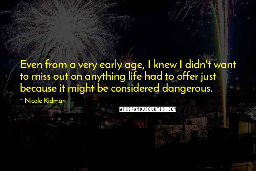 Nicole Kidman Quotes: Even from a very early age, I knew I didn't want to miss out on anything life had to offer just because it might be considered dangerous.